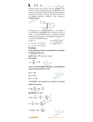 8 CC
A figura mostra um sistema, livre de qualquer força
externa, com um êmbolo que pode ser deslocado sem
atrito em seu interior. Fixando o êmbolo e preenchendo o
recipiente de volume V com um gás ideal a pressão P, e
em seguida liberando o êmbolo, o gás expande-se
adiabaticamente.
Considerando as respectivas massas mc, do cilindro, e
me, do êmbolo, muito maiores que a massa mg do gás, e
sendo ␥ o expoente de Poisson, a variação da energia
interna ⌬U do gás quando a velocidade do cilindro for vc
é dada aproximadamente por
a) 3PV␥/2. b) 3PV/(2(␥ – 1)).
c) – mc (me + mc)v2
c/(2me). d) – (mc + me)v2
c/2,
e) – me (me + mc)v2
c/(2mc).
Resolução
Como o sistema é isolado, a quantidade de movimento
do sistema se conserva:
me
→
ve + mc
→
vc =
→
0 ⇒ me
→
ve = – mc
→
vc
Em módulo:
ve = vc (I)
Como a transformação é adiabática, a quantidade de
calor Q trocada pelo gás é nula:
Q = τ + ΔU
0 = τ + ΔU
ΔU = – τ (II)
O trabalho τ do gás provoca variação na energia
cinética do sistema:
τ = mc + me
Da equação (I), vem:
τ = mc +
2
τ = mc +
τ = mc(me + mc)
vc
2
––––
2 ΂
mc
2
––––
me
΃
vc
2
–––––––
2 me
vc
2
––––
2
ve
2
––––
2
vc
2
––––
2
me
––––
2 ΂
mcvc
––––––
me
΃
mc
–––––
me
IITTAA ((11ºº DDIIAA )) —— DDEEZZEEMMBBRROO//22001122
 