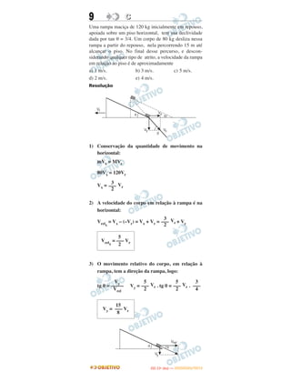 9 CC
Uma rampa maciça de 120 kg inicialmente em repouso,
apoiada sobre um piso horizontal, tem sua declividade
dada por tan θ = 3/4. Um corpo de 80 kg desliza nessa
rampa a partir do repouso, nela percorrendo 15 m até
alcançar o piso. No final desse percurso, e descon-
siderando qualquer tipo de atrito, a velocidade da rampa
em relação ao piso é de aproximadamente
a) 1 m/s. b) 3 m/s. c) 5 m/s.
d) 2 m/s. e) 4 m/s.
Resolução
1) Conservação da quantidade de movimento na
horizontal:
mVx = MVr
80Vx = 120Vr
Vx = Vr
2) A velocidade do corpo em relação à rampa é na
horizontal:
Vrelx
= Vx – (–Vr) = Vx + Vr = Vr + Vr
3) O movimento relativo do corpo, em relação à
rampa, tem a direção da rampa, logo:
tg θ = Vy = Vr . tg θ = Vr .
Vy
–––––
Vrel
5
–––
2
5
–––
2
3
–––
4
15
Vy = ––– Vr
8
3
–––
2
3
–––
2
5
Vrelx
= ––– Vr
2
IITTAA ((11ºº DDIIAA )) —— DDEEZZEEMMBBRROO//22001122
 