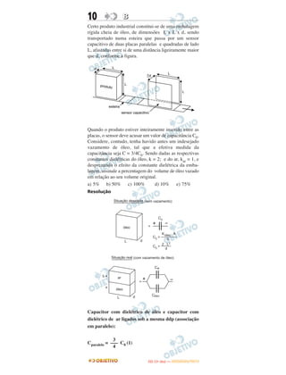10 BB
Certo produto industrial constitui-se de uma embalagem
rígida cheia de óleo, de dimensões L x L x d, sendo
transportado numa esteira que passa por um sensor
capacitivo de duas placas paralelas e quadradas de lado
L, afastadas entre si de uma distância ligeiramente maior
que d, conforme a figura.
Quando o produto estiver inteiramente inserido entre as
placas, o sensor deve acusar um valor de capacitância C0.
Considere, contudo, tenha havido antes um indesejado
vazamento de óleo, tal que a efetiva medida da
capacitância seja C = 3/4C0. Sendo dadas as respectivas
constantes dielétricas do óleo, k = 2; e do ar, kar = 1, e
desprezando o efeito da constante dielétrica da emba-
lagem, assinale a percentagem do volume de óleo vazado
em relação ao seu volume original.
a) 5% b) 50% c) 100% d) 10% e) 75%
Resolução
Capacitor com dielétrico de óleo e capacitor com
dielétrico de ar ligados sob a mesma ddp (associação
em paralelo):
Cparalelo = C0 (1)
3
–––
4
IITTAA ((11ºº DDIIAA )) —— DDEEZZEEMMBBRROO//22001122
 