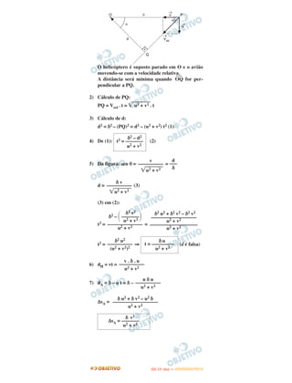 O helicóptero é suposto parado em O e o avião
movendo-se com a velocidade relativa.
A distância será mínima quando
–––
OQ for per-
pendicular a PQ.
2) Cálculo de PQ:
PQ = Vrel . t = ͙ෆෆෆෆu2 + v2 . t
3) Cálculo de d:
d2 = δ2 – (PQ)2 = d2 – (u2 + v2) t2 (1)
4) De (1): (2)
5) Da figura: sen θ = =
d = (3)
(3) em (2):
t2 = =
t2 = ⇒ (d é falsa)
6) dH = vt =
7) dA = δ – u t = δ –
ΔsA =
δ2 – d2
t2 = –––––––
u2 + v2
d
–––
δ
v
––––––––––
͙ෆෆෆෆu2 + v2
δ v
––––––––––
͙ෆෆෆෆu2 + v2
δ2 u2 + δ2 v2 – δ2 v2
––––––––––––––––––
u2 + v2
–––––––––––––––––––
u2 + v2
δ2 v2
δ2 – ΂–––––––΃u2 + v2
––––––––––––––
u2 + v2
δ u
t = –––––––––
u2 + v2
δ2 u2
––––––––––
(u2 + v2)2
v . δ . u
––––––––––
u2 + v2
u δ u
––––––––––
u2 + v2
δ u2 + δ v2 – u2 δ
––––––––––––––––––
u2 + v2
δ v2
ΔsA = –––––––
u2 + v2
IITTAA ((11ºº DDIIAA )) —— DDEEZZEEMMBBRROO//22001122
 