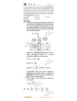 13 BB
Um prato plástico com índice de refração 1,5 é colocado
no interior de um forno de micro-ondas que opera a uma
frequência de 2,5 x 109 Hz. Supondo que as micro-ondas
incidam perpendicularmente ao prato, pode-se afirmar
que a mínima espessura deste em que ocorre o máximo de
reflexão das micro-ondas é de
a) 1,0 cm. b) 2,0 cm. c) 3,0 cm.
d) 4,0 cm. e) 5,0 cm.
Resolução
(I) O fenômemo descrito está ilustrado abaixo. É
importante observar que a reflexão na interface
(1) (ar-prato) ocorre com inversão de fase,
enquanto na interface (2) (prato-ar), ocorre sem
inversão de fase, já que o ar é menos refringente
que o material do prato.
Sendo ⌬x a diferença de percursos entre os
pulsos refletidos na interface (2) e aqueles
refletidos na interface (1), tem-se que:
⌬x = 2e e ⌬x = i
Logo: 2e = i
Da qual: (em que i = 1, 3, 5...)
É importante notar que, como os pulsos se
superpõem em oposição de fase, a condição de
interferência construtiva entre eles impõe que o
fator i seja um número ímpar.
Para se obter o valor mínimo de e, utiliza-se
i = 1. Assim:
(II) Mas: = ⇒ =
␭p
––––
␭ar
nar
––––
np
␭p
––––
c
–––
f
nar
––––
np
␭p
emín = 1 ––––
4
␭p
––––
2
␭p
––––
2
␭p
e = i ––––
4
IITTAA ((11ºº DDIIAA )) —— DDEEZZEEMMBBRROO//22001122
 