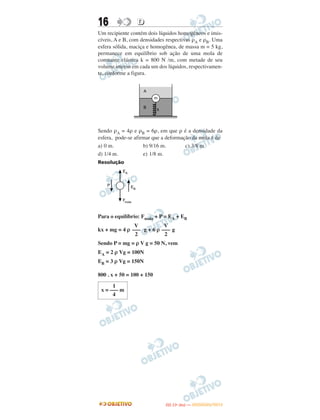 16 DD
Um recipiente contém dois líquidos homogêneos e imis-
cíveis, A e B, com densidades respectivas ρA e ρB. Uma
esfera sólida, maciça e homogênea, de massa m = 5 kg,
permanece em equilíbrio sob ação de uma mola de
constante elástica k = 800 N /m, com metade de seu
volume imerso em cada um dos líquidos, respectivamen-
te, conforme a figura.
Sendo ρA = 4ρ e ρB = 6ρ, em que ρ é a densidade da
esfera, pode-se afirmar que a deformação da mola é de
a) 0 m. b) 9/16 m. c) 3/8 m.
d) 1/4 m. e) 1/8 m.
Resolução
Para o equilíbrio: Fmola + P = EA + EB
kx + mg = 4 ρ g + 6 ρ g
Sendo P = mg = ρ V g = 50 N, vem
EA = 2 ρ Vg = 100N
EB = 3 ρ Vg = 150N
800 . x + 50 = 100 + 150
V
–––
2
V
–––
2
1
x = ––– m
4
IITTAA ((11ºº DDIIAA )) —— DDEEZZEEMMBBRROO//22001122
 