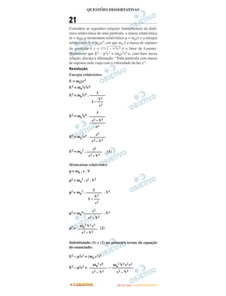 QUESTÕES DISSERTATIVAS
21
Considere as seguintes relações fundamentais da dinâ-
mica relativística de uma partícula: a massa relativística
m = m0γ, o momentum relativístico p = m0γv e a energia
relativística E = m0γc2, em que m0 é a massa de repouso
da partícula e γ = 1/͙ළළළළළළළළළළළළ1 – v2/c2 é o fator de Lorentz.
Demonstre que E2 – p2c2 = (m0c2)2 e, com base nessa
relação, discuta a afirmação: “Toda partícula com massa
de repouso nula viaja com a velocidade da luz c”.
Resolução
Energia relativística
E = m0γc2
E2 = m0
2γ2c4
E2 = m0
2c4 .
E2 = m0
2c4 .
E2 = m0
2c4 .
E2 = m0
2 . (1)
Momentum relativístico
p = m0 . γ . V
p2 = m0
2 . γ2 . V2
p2 = m0
2 . . V2
p2 = m0
2 . . V2
p2 = (2)
Substituindo (1) e (2) no primeiro termo da equação
do enunciado:
E2 – p2c2 = (m0 c2)2
E2 – p2c2 = –
c2
––––––––
c2 – V2
c6
––––––––
c2 – V2
1
––––––––
V2
1 – –––
c2
c2
––––––––
c2 – V2
m0
2 V2 c2
––––––––––
c2 – V2
1
––––––––
V2
1 – –––
c2
1
––––––––
c2 – V2
––––––––
c2
m0
2 V2 c2 c2
–––––––––––
c2 – V2
m0
2 c6
–––––––––
c2 – V2
IITTAA ((11ºº DDIIAA )) —— DDEEZZEEMMBBRROO//22001122
 