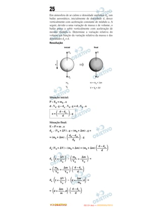 25
Em atmosfera de ar calmo e densidade uniforme da, um
balão aerostático, inicialmente de densidade d, desce
verticalmente com aceleração constante de módulo a. A
seguir, devido a uma variação de massa e de volume, o
balão passa a subir verticalmente com aceleração de
mesmo módulo a. Determine a variação relativa do
volume em função da variação relativa da massa e das
densidades da e d.
Resolução
Situação inicial:
P – E0 = m0 . a
d . V0 . g – da . V0 . g = d . V0 . a
Situação final:
E – P = m . a
da . (V0 + ⌬V) . g – (m0 + ⌬m) . g =
= (m0 + ⌬m) . . g
da (V0 + ⌬V) – (m0 + ⌬m) = (m0 + ⌬m)
da – =
=
da – =
=
⌬V
΂1 + ––––΃V0
m0 ⌬m
΂–––– + –––––΃V0 V0
m0 ⌬m
΂–––– + –––––΃V0 V0
d – da
΂–––––––΃d
⌬V
΂1 + ––––΃V0
⌬m
΂d + ––––. d΃m0
⌬m
΂d + ––––. d΃m
d – da
΂–––––––΃d
d – da
΂–––––––΃d
d – da
a = ΂––––––––΃. g
d
d0 – dar
΂––––––––΃d0
IITTAA ((11ºº DDIIAA )) —— DDEEZZEEMMBBRROO//22001122
 