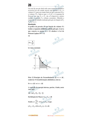 26
Um mol de um gás ideal sofre uma expansão adiabática
reversível de um estado inicial cuja pressão é Pi e o
volume é Vi para um estado final em que a pressão é Pf e
o volume é Vf. Sabe-se que γ = Cp/Cv é o expoente de
Poisson, em que Cp e Cv são os respectivos calores
molares a pressão e a volume constantes. Obtenha a
expressão do trabalho realizado pelo gás em função de Pi,
Vi, Pf, Vf e γ.
Resolução
O gráfico da pressão (P) em função do volume (V)
traduz a expansão adiabática sofrida pelo gás. A curva
que conecta os pontos (i) e (f) obedece à Lei de
Poisson-Laplace PV
γ
= k
ou
k é uma constante
Pelo 1o. Princípio da Termodinâmica, Q = τ + ΔU,
sendo Q = 0 (transformação adiabática), tem-se:
0 = τ + ΔU ⇒ τ = – ΔU
A variação de energia interna, porém, é dada, neste
caso, por:
ΔU = nCV (Tf – Ti) 1
Da Relação de Mayer: CP – CV = R
Sendo γ = ⇒ CP = γ CV. Logo:
γ CV – CV = R ⇒ CV (γ – 1) = R
CP
–––
CV
k
P = –––
Vγ
IITTAA ((11ºº DDIIAA )) —— DDEEZZEEMMBBRROO//22001122
 