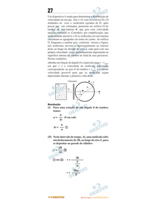 27
Um dispositivo é usado para determinar a distribuição de
velocidades de um gás. Em t = 0, com os orifícios O' e O
alinhados no eixo z, moléculas ejetadas de O', após
passar por um colimador, penetram no orifício O do
tambor de raio interno R, que gira com velocidade
angular constante ω. Considere, por simplificação, que
neste instante inicial (t = 0) as moléculas em movimento
encontram-se agrupadas em torno do centro do orifício
O. Enquanto o tambor gira, conforme mostra a figura,
tais moléculas movem-se horizontalmente no interior
deste ao longo da direção do eixo z, cada qual com sua
própria velocidade, sendo paulatinamente depositadas na
superfície interna do tambor no final de seus percursos.
Nestas condições,
obtenha em função do ângulo θ a expressão para v – vmin,
em que v é a velocidade da molécula depositada
correspondente ao giro θ do tambor e vmin é a menor
velocidade possível para que as moléculas sejam
depositadas durante a primeira volta deste.
Resolução
(I) Para uma rotação de um ângulo θ do tambor,
temos:
ω = (θ em rad)
Δt = a
(II) Neste intervalo de tempo, Δt, uma molécula sofre
um deslocamento de 2R, ao longo do eixo Z, para
se depositar na parede do cilindro:
v = b
a em b: v =
v =
θ
–––
Δt
θ
–––
ω
2R
–––
Δt
2R
–––––––––
θ
––––
ω
2Rω
––––––
θ
IITTAA ((11ºº DDIIAA )) —— DDEEZZEEMMBBRROO//22001122
 