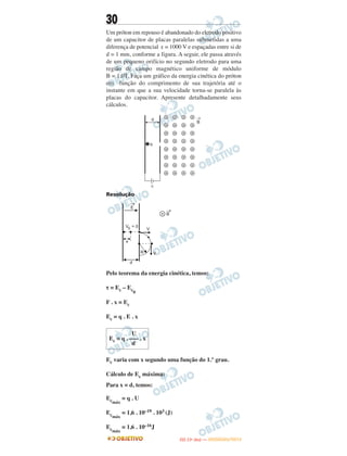 30
Um próton em repouso é abandonado do eletrodo positivo
de um capacitor de placas paralelas submetidas a uma
diferença de potencial ε = 1000 V e espaçadas entre si de
d = 1 mm, conforme a figura. A seguir, ele passa através
de um pequeno orifício no segundo eletrodo para uma
região de campo magnético uniforme de módulo
B = 1,0T. Faça um gráfico da energia cinética do próton
em função do comprimento de sua trajetória até o
instante em que a sua velocidade torna-se paralela às
placas do capacitor. Apresente detalhadamente seus
cálculos.
Resolução
Pelo teorema da energia cinética, temos:
τ = Ec – Ec0
F . x = Ec
Ec = q . E . x
Ec varia com x segundo uma função do 1.° grau.
Cálculo de Ec máxima:
Para x = d, temos:
Ecmáx
= q . U
Ecmáx
= 1,6 . 10–19 . 103 (J)
Ecmáx
= 1,6 . 10–16J
U
Ec = q . ––– . x
d
IITTAA ((11ºº DDIIAA )) —— DDEEZZEEMMBBRROO//22001122
 