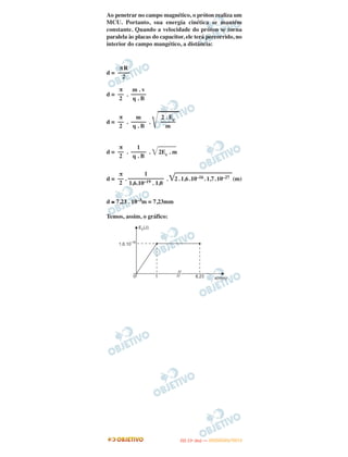 Ao penetrar no campo magnético, o próton realiza um
MCU. Portanto, sua energia cinética se mantém
constante. Quando a velocidade do próton se torna
paralela às placas do capacitor, ele terá percorrido, no
interior do campo mangético, a distância:
d =
d = .
d = . .
͙ළළළළළළළ
d = . . ͙ළළළළළළ2Ec . m
d = . . ͙ළළළළළළළළළළළළළළළළළළළ2.1,6.10–16. 1,7.10–27 (m)
d ≅ 7,23 . 10–3m = 7,23mm
Temos, assim, o gráfico:
πR
––––
2
π
––
2
m . v
–––––
q . B
π
––
2
m
–––––
q . B
2 . Ec
–––––
m
π
––
2
1
–––––
q . B
π
––
2
1
––––––––––––
1,6.10–19 . 1,0
IITTAA ((11ºº DDIIAA )) —— DDEEZZEEMMBBRROO//22001122
 