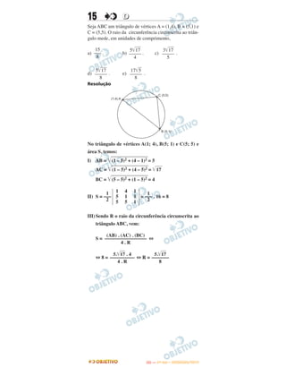 15 DD
Seja ABC um triângulo de vértices A = (1,4), B = (5,1) e
C = (5,5). O raio da circunferência circunscrita ao triân-
gulo mede, em unidades de comprimento,
a) . b) . c) .
d) . e) .
Resolução
No triângulo de vértices A(1; 4), B(5; 1) e C(5; 5) e
área S, temos:
I) AB = ͙ළළළළළළළළළළළළළළළළළළළළළ(1 – 5)2 + (4 – 1)2 = 5
AC = ͙ළළළළළළළළළළළළළළළළළළළළළ(1 – 5)2 + (4 – 5)2 = ͙ළළළළ17
BC = ͙ළළළළළළළළළළළළළළළළළළළළළ(5 – 5)2 + (1 – 5)2 = 4
II) S = = . 16 = 8
III)Sendo R o raio da circunferência circunscrita ao
triângulo ABC, vem:
S = ⇔
⇔ 8 = ⇔ R =
1
–––
2
1
5
5
4
1
5
1
1
1
1
–––
2
(AB) . (AC) . (BC)
–––––––––––––––––
4 . R
5.͙ළළළ17 . 4
––––––––––
4 . R
5.͙ළළළ17
–––––––
8
C (5;5)
(1;4) A
B (5;1)
15
–––
8
5͙ෆෆ17
–––––
4
3͙ෆෆ17
–––––
5
5͙ෆෆ17
–––––
8
17͙ෆ5
–––––
8
IITTAA —— ((11ºº DDIIAA)) –– DDEEZZEEMMBBRROO//22001133
 