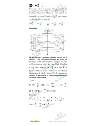 20 CC
Considere o sólido de revolução obtido pela rotação de
um triângulo isósceles ABC em torno de uma reta para-
lela à base
–––
BC que dista 0,25 cm do vértice A e 0,75 cm
da base
–––
BC. Se o lado
–––
AB mede cm, o volume
desse sólido, em cm3, é igual a
a) . b) . c) . d) . e) .
Resolução
De acordo com o enunciado, podemos concluir que o
volume V (em centímetros cúbicos) do sólido de
revolução obtido pela rotação do triângulo isósceles
ABC em torno da reta e, que é paralela à BC
––
e dista
r = cm do vértice A e R = cm da base BC
––
, é
igual à diferença entre o volume de um cilindro
circular reto de raio R e altura BC = 2h e a soma dos
volumes de dois troncos de cones congruentes e retos
de raios R e r e altura h.
Assim:
I) h2 + ΂ ΃
2
= (AB)2 ⇔ h2 = – ⇔ h =
II) V = πR2 2h – 2 . (R2 + r2 + Rr)
Portanto:
V = π . ΂ ΃
2
. – . ΂ + + ΃⇔
⇔ V = – ⇔ V =
1
––
2
π2 + 1
–––––
4π2
1
––
4
1
–––
2π
πh
–––
3
3
––
4
1
––
π
2π
–––
3
1
–––
2π
9
–––
16
1
–––
16
3
–––
16
9
–––
16
13
–––
48
7
–––
24
e
R R
A
B
M
C
h
h
1
2
1
4
r r
3
4
1
––
4
3
––
4
͙ෆෆෆෆෆπ2 + 1
–––––––
2π
9
–––
16
13
–––
96
7
–––
24
9
–––
24
11
–––
96
IITTAA —— ((11ºº DDIIAA)) –– DDEEZZEEMMBBRROO//22001133
 