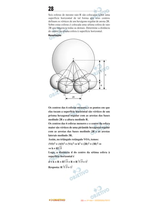 28
Seis esferas de mesmo raio R são colocadas sobre uma
superfície horizontal de tal forma que seus centros
definam os vértices de um hexágono regular de aresta 2R.
Sobre estas esferas é colocada uma sétima esfera de raio
2R que tangencia todas as demais. Determine a distância
do centro da sétima esfera à superfície horizontal.
Resolução
Os centros das 6 esferas menores e os pontos em que
elas tocam a superfície horizontal são vértices de um
prisma hexagonal regular com as arestas das bases
medindo 2R e a altura medindo R.
Os centros das 6 esferas menores e o centro da esfera
maior são vértices de uma pirâmide hexagonal regular
com as arestas das bases medindo 2R e as arestas
laterais medindo 3R.
Assim, no triângulo retângulo VOA, temos:
(VO)2 + (AO)2 = (VA)2 ⇒ h2 + (2R)2 = (3R)2 ⇒
⇒ h = R͙ළළ5
Logo, a distância d do centro da sétima esfera à
superfície horizontal é
d = h + R = R͙ළළ5 + R = R (͙ළළ5 + 1)
Resposta: R (͙ළළ5 + 1)
IITTAA —— ((11ºº DDIIAA)) –– DDEEZZEEMMBBRROO//22001133
 