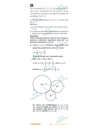 29
Três circunferências C1, C2 e C3 são tangentes entre si,
duas a duas, externamente. Os raios r1, r2 e r3 destas
circunferências constituem, nesta ordem, uma progressão
geométrica de razão .
A soma dos comprimentos de C1, C2 e C3 é igual a 26π
cm.
Determine:
a) a área do triângulo cujos vértices são os centros de C1,
C2 e C3.
b) o volume do sólido de revolução obtido pela rotação do
triângulo em torno da reta que contém o maior lado.
Resolução
Todas as dimensões lineares estão em cm; consequen-
temente, as dimensões superficiais estão cm2 e as
dimensões volumétricas, em cm3.
a) Como r1, r2 e r3 constituem, nesta ordem, uma
progressão geométrica de razão , temos:
r2 = e r3 =
Assim, de acordo com o enunciado, temos:
2πr1 + 2πr2 + 2πr3 = 26π ⇒
⇒ 2π . r1 + 2π . + 2π . = 26π ⇒ r1 = 9
Portanto, r2 = = 3 e r3 = = 1
Os centros das circunferências C1, C2 e C3
são, respectivamente, os vértices A, B e C de
um triângulo ABC tal que AB = 9 + 3 = 12,
AC = 9 + 1 = 10 e BC = 3 + 1 = 4.
1
––
3
1
––
3
r1
–––
3
r1
–––
9
r1
–––
3
r1
–––
9
9
–––
3
9
–––
9
IITTAA —— ((11ºº DDIIAA)) –– DDEEZZEEMMBBRROO//22001133
 