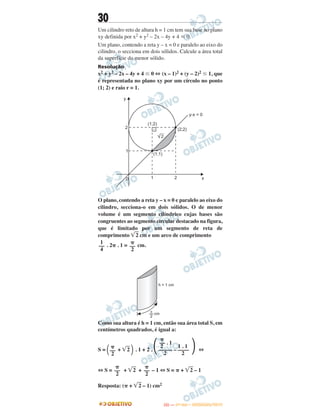 30
Um cilindro reto de altura h = 1 cm tem sua base no plano
xy definida por x2 + y2 – 2x – 4y + 4 р 0.
Um plano, contendo a reta y – x = 0 e paralelo ao eixo do
cilindro, o secciona em dois sólidos. Calcule a área total
da superfície do menor sólido.
Resolução
x2 + y2 – 2x – 4y + 4 Յ 0 ⇔ (x – 1)2 + (y – 2)2 Յ 1, que
é representada no plano xy por um círculo no ponto
(1; 2) e raio r = 1.
O plano, contendo a reta y – x = 0 e paralelo ao eixo do
cilindro, secciona-o em dois sólidos. O de menor
volume é um segmento cilíndrico cujas bases são
congruentes ao segmento circular destacado na figura,
que é limitado por um segmento de reta de
comprimento ͙ෆ2 cm e um arco de comprimento
. 2␲ . 1 = cm.
Como sua altura é h = 1 cm, então sua área total S, em
centímetros quadrados, é igual a:
S = ΂ + ͙ෆ2 ΃ . 1 + 2 . ΂ ΃ ⇔
⇔ S = + ͙ෆ2 + – 1 ⇔ S = ␲ + ͙ෆ2 – 1
Resposta: (␲ + ͙ෆ2 – 1) cm2
1
––
4
␲
––
2
␲
––
2
␲
–– . 1
2 1 . 1
––––– – ––––
2 2
␲
––
2
␲
––
2
IITTAA —— ((11ºº DDIIAA)) –– DDEEZZEEMMBBRROO//22001133
 