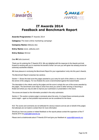 Page 1 of 3
IT Awards 2014
Feedback and Benchmark Report
Awards Programme: IT Awards 2014
Category: The best online marketing campaign
Company Name: Adbuka doo
Entry Name: www. adbuka.com
Entry Status: Winner
Dear Mr Saša Jovanović,
Thank you for entering the IT Awards 2014. We are delighted with the response to the Awards and look
forward to working with you to maximise the benefit of what I am sure you will agree has already proved an
extremely worthwhile initiative.
We have pleasure in enclosing the Benchmark Report for your organisations’ entry into this year’s Awards.
The Benchmark Report comprises two sections.
Section 1. Shows the total score the judges awarded to your entry for each of the criteria vs. the scores of
the winner of the category. For non-finalists the score is benchmarked against the lowest finalist.
The description is the criteria used by the judges and the score is simply the sum of the scores awarded by
the judges. The benchmark score helps to show how close you came to either winning or becoming a
finalist and where you may be able to improve your submission or presentation in the future.
The scores are based on the information provided in the entry submission.
Section 2. This section contains judge’s comments about the entry. It is hoped these comments provide
some insight – again so that possible improvements can be considered for the future.
N.B. The scores and comments are not attributed for obvious reasons and we ask on behalf of the judges
that attempts are not made to contact them for more information.
Should you have any queries or indeed feedback on the reports please contact the organisers of the IT
Awards 2014 via judging@it-awards.org
Please send us testimonials about IT Awards 2014 and give your feedback at: support@it-awards.org
 