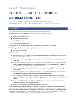 STUDENT PROJECT FOR MODULE
4:FORMATTING TEXT
STUDENT MATERIALS FOR COURSE 70158: MICROSOFT WORD 2013 ESSENTIALS
ALIGNED WITH MICROSOFT OFFICE SPECIALIST (MOS) EXAM 77-418: MICROSOFT WORD 2013

FORMAT TEXT
Your instructor may provide additional information about project requirements.
This project provides an opportunity to practice skills taught in the following lessons:
Lesson 6: Formatting characters
Lesson 7: Creating fancy text
Lesson 8: Using styles
Lesson 9: Formatting paragraphs
In this project, you will practice applying styles and formatting to the contents of a document.
The following practice file is required to complete this exercise:
ITA-70158-04-Practice.docx
Follow these steps:
1.

Open the practice file and display the Navigation pane and Styles pane. Notice that all the content in the
document is formatted as Normal.

2.

With the cursor at the beginning of the first paragraph, apply the Title style from the Styles gallery or
Styles pane.

3.

Position the cursor in the second paragraph (“Overview”), and apply the Heading 1 style. Notice that the
heading appears in the Navigation pane. Then position the cursor in the fourth paragraph (“Changing the
look of text”) and press Ctrl+Y to repeat the style application.

4.

Select the two paragraphs that start with “Manually” and apply the Heading 2 style to both headings
simultaneously.

5.

Click in any word in the paragraph that starts with “This paragraph.” Apply the Quote style. Notice that
the style applies to the entire paragraph and not just the word you clicked in.

6.

In the “Manually changing the look of text” section, select the five paragraphs after the first sentence.
Style them as a bulleted list and apply bold formatting to the first word or words before the period in each
list item.

7.

In the last line of the paragraph that starts with “A paragraph is created,” select the last two words
(“paragraph formatting”) and style them as italic.

8.

Apply the Heading 3 style to the “Adding WordArt text” paragraph.

© 2013 Microsoft Corporation.All rights reserved.This document is provided “as is.”Information and views expressed in this
document, including URL and other Internet website references and all academic or education standards or requirements, may
change without notice.MICROSOFT MAKES NO WARRANTIES, EXPRESS, IMPLIED, OR STATUTORY, AS TO THE INFORMATION IN
THIS DOCUMENT.Microsoft, Microsoft IT Academy and the Microsoft and Microsoft IT Academy logos are either registered
trademarks or trademarks of Microsoft Corporation, in the United States and/or other countries.

 