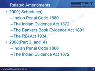 Related Amendments
• 2000( Schedules)
–Indian Penal Code 1860
–The Indian Evidence Act 1872
–The Bankers Book Evidence Act 1891
–The RBI Act 1934
• 2008(Part 3 and 4)
–Indian Penal Code 1860
–The Indian Evidence Act 1872
10
 