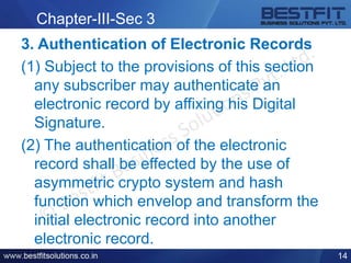 Chapter-III-Sec 3
3. Authentication of Electronic Records
(1) Subject to the provisions of this section
any subscriber may authenticate an
electronic record by affixing his Digital
Signature.
(2) The authentication of the electronic
record shall be effected by the use of
asymmetric crypto system and hash
function which envelop and transform the
initial electronic record into another
electronic record.
14
 