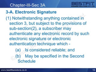 Chapter-III-Sec 3A
3-A. Electronic Signature
(1) Notwithstanding anything contained in
section 3, but subject to the provisions of
sub-section(2), a subscriber may
authenticate any electronic record by such
electronic signature or electronic
authentication technique which -
(a) Is considered reliable; and
(b) May be specified in the Second
Schedule
15
 