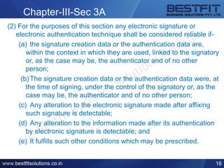 Chapter-III-Sec 3A
(2) For the purposes of this section any electronic signature or
electronic authentication technique shall be considered reliable if-
(a) the signature creation data or the authentication data are,
within the context in which they are used, linked to the signatory
or, as the case may be, the authenticator and of no other
person;
(b)The signature creation data or the authentication data were, at
the time of signing, under the control of the signatory or, as the
case may be, the authenticator and of no other person;
(c) Any alteration to the electronic signature made after affixing
such signature is detectable;
(d) Any alteration to the information made after its authentication
by electronic signature is detectable; and
(e) It fulfills such other conditions which may be prescribed.
16
 