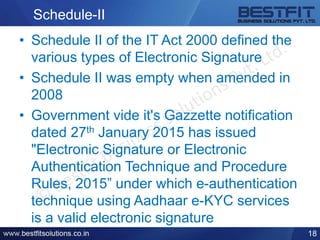 Schedule-II
• Schedule II of the IT Act 2000 defined the
various types of Electronic Signature
• Schedule II was empty when amended in
2008
• Government vide it's Gazzette notification
dated 27th January 2015 has issued
"Electronic Signature or Electronic
Authentication Technique and Procedure
Rules, 2015” under which e-authentication
technique using Aadhaar e-KYC services
is a valid electronic signature
18
 