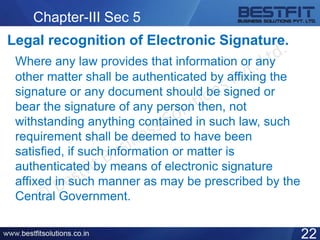 Chapter-III Sec 5
Legal recognition of Electronic Signature.
Where any law provides that information or any
other matter shall be authenticated by affixing the
signature or any document should be signed or
bear the signature of any person then, not
withstanding anything contained in such law, such
requirement shall be deemed to have been
satisfied, if such information or matter is
authenticated by means of electronic signature
affixed in such manner as may be prescribed by the
Central Government.
22
 