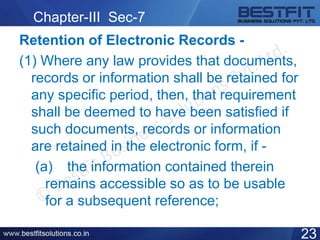 Chapter-III Sec-7
Retention of Electronic Records -
(1) Where any law provides that documents,
records or information shall be retained for
any specific period, then, that requirement
shall be deemed to have been satisfied if
such documents, records or information
are retained in the electronic form, if -
(a) the information contained therein
remains accessible so as to be usable
for a subsequent reference;
23
 