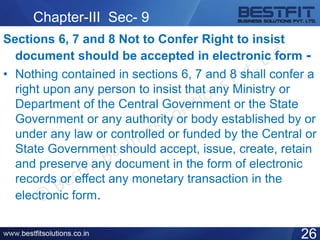 Chapter-III Sec- 9
Sections 6, 7 and 8 Not to Confer Right to insist
document should be accepted in electronic form -
• Nothing contained in sections 6, 7 and 8 shall confer a
right upon any person to insist that any Ministry or
Department of the Central Government or the State
Government or any authority or body established by or
under any law or controlled or funded by the Central or
State Government should accept, issue, create, retain
and preserve any document in the form of electronic
records or effect any monetary transaction in the
electronic form.
26
 