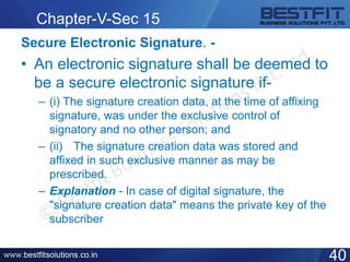 Chapter-V-Sec 15
Secure Electronic Signature. -
• An electronic signature shall be deemed to
be a secure electronic signature if-
– (i) The signature creation data, at the time of affixing
signature, was under the exclusive control of
signatory and no other person; and
– (ii) The signature creation data was stored and
affixed in such exclusive manner as may be
prescribed.
– Explanation - In case of digital signature, the
"signature creation data" means the private key of the
subscriber
40
 