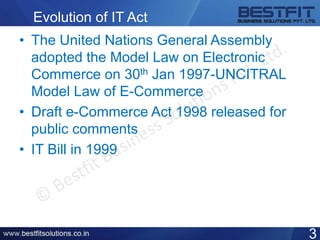 Evolution of IT Act
• The United Nations General Assembly
adopted the Model Law on Electronic
Commerce on 30th Jan 1997-UNCITRAL
Model Law of E-Commerce
• Draft e-Commerce Act 1998 released for
public comments
• IT Bill in 1999
3
 