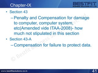 Chapter-IX
• Section 43
–Penalty and Compensation for damage
to computer, computer system,
etc(Amended vide ITAA-2008)- how
much not stipulated in this section
• Section 43-A
–Compensation for failure to protect data.
41
 