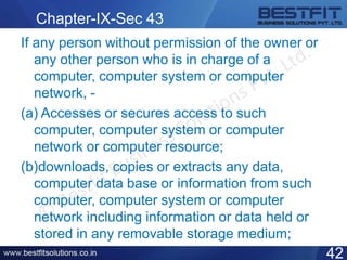 Chapter-IX-Sec 43
If any person without permission of the owner or
any other person who is in charge of a
computer, computer system or computer
network, -
(a) Accesses or secures access to such
computer, computer system or computer
network or computer resource;
(b)downloads, copies or extracts any data,
computer data base or information from such
computer, computer system or computer
network including information or data held or
stored in any removable storage medium;
42
 