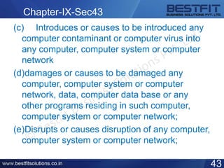 Chapter-IX-Sec43
(c) Introduces or causes to be introduced any
computer contaminant or computer virus into
any computer, computer system or computer
network
(d)damages or causes to be damaged any
computer, computer system or computer
network, data, computer data base or any
other programs residing in such computer,
computer system or computer network;
(e)Disrupts or causes disruption of any computer,
computer system or computer network;
43
 