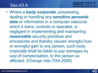 Sec-43 A
• Where a body corporate, possessing,
dealing or handling any sensitive personal
data or information in a computer resource
which it owns, controls or operates, is
negligent in implementing and maintaining
reasonable security practices and
procedures and thereby causes wrongful loss
or wrongful gain to any person, such body
corporate shall be liable to pay damages by
way of compensation, to the person so
affected. (Change vide ITAA 2008)
46
 