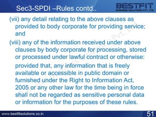 Sec3-SPDI –Rules contd..
(vii) any detail relating to the above clauses as
provided to body corporate for providing service;
and
(viii) any of the information received under above
clauses by body corporate for processing, stored
or processed under lawful contract or otherwise:
provided that, any information that is freely
available or accessible in public domain or
furnished under the Right to Information Act,
2005 or any other law for the time being in force
shall not be regarded as sensitive personal data
or information for the purposes of these rules.
51
 