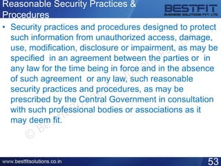 Reasonable Security Practices &
Procedures
• Security practices and procedures designed to protect
such information from unauthorized access, damage,
use, modification, disclosure or impairment, as may be
specified in an agreement between the parties or in
any law for the time being in force and in the absence
of such agreement or any law, such reasonable
security practices and procedures, as may be
prescribed by the Central Government in consultation
with such professional bodies or associations as it
may deem fit.
53
 