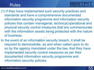 Rules
(1) if they have implemented such security practices and
standards and have a comprehensive documented
information security programme and information security
policies that contain managerial, technical,operational and
physical security control measures that are commensurate
with the information assets being protected with the nature
of business.
In the event of an information security breach, it shall be
required to demonstrate, as and when called upon to do
so by the agency mandated under the law, that they have
implemented security control measures as per their
documented information security programme and
information security policies.
55
 