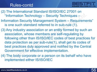 Rules-contd
(2) The International Standard IS/ISO/IEC 27001 on
“Information Technology – Security Techniques –
Information Security Management System – Requirements”
is one such standard referred to in sub-rule (1).
(3) Any industry association or an entity formed by such an
association, whose members are self-regulating by
following other than IS/ISO/IEC codes of best practices for
data protection as per sub-rule(1), shall get its codes of
best practices duly approved and notified by the Central
Government for effective implementation.
(4) The body corporate or a person on its behalf who have
implemented either IS/ISO/IEC
56
 