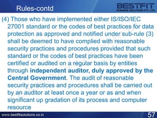 Rules-contd
(4) Those who have implemented either IS/ISO/IEC
27001 standard or the codes of best practices for data
protection as approved and notified under sub-rule (3)
shall be deemed to have complied with reasonable
security practices and procedures provided that such
standard or the codes of best practices have been
certified or audited on a regular basis by entities
through independent auditor, duly approved by the
Central Government. The audit of reasonable
security practices and procedures shall be carried out
by an auditor at least once a year or as and when
significant up gradation of its process and computer
resource
57
 