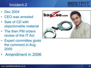 Incident-2
• Dec 2004
• CEO was arrested
• Sale of CD with
objectionable material
• The then PM orders
review of the IT Act
• Expert committee gives
the comment in Aug
2005
• Amendment in 2006
5
 