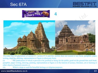Sec 67A
61
4
Provided that the provisions of section 67, section 67-A and this section does not extend to any book, pamphlet, paper,
writing, drawing, painting, representation or figure in electronic form-
(i) The publication of which is proved to be justified as being for the public good on the ground that such book,
pamphlet, paper writing, drawing, painting, representation or figure is in the interest of science, literature, art or learning or
other objects of general concern; or
(ii) Which is kept or used for bonafide heritage or religious purposes.
 