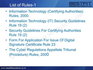 List of Rules-1
• Information Technology (Certifying Authorities)
Rules, 2000.
• Information Technology (IT) Security Guidelines
Rule 19 (2)
• Security Guidelines For Certifying Authorities
Rule 19 (2)
• Form For Application For Issue Of Digital
Signature Certificate Rule 23
• The Cyber Regulations Appellate Tribunal
(Procedure) Rules, 2000
 