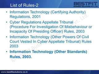 List of Rules-2
• Information Technology (Certifying Authority)
Regulations, 2001
• Cyber Regulations Appellate Tribunal
(Procedure For Investigation Of Misbehaviour or
Incapacity Of Presiding Officer) Rules, 2003
• Information Technology (Other Powers Of Civil
Court Vested In Cyber Appellate Tribunal) Rules
2003
• Information Technology (Other Standards)
Rules, 2003.
 