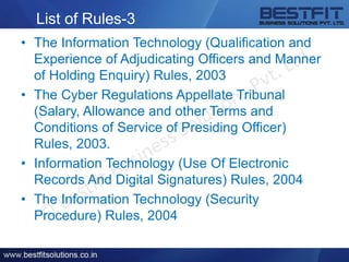 List of Rules-3
• The Information Technology (Qualification and
Experience of Adjudicating Officers and Manner
of Holding Enquiry) Rules, 2003
• The Cyber Regulations Appellate Tribunal
(Salary, Allowance and other Terms and
Conditions of Service of Presiding Officer)
Rules, 2003.
• Information Technology (Use Of Electronic
Records And Digital Signatures) Rules, 2004
• The Information Technology (Security
Procedure) Rules, 2004
 