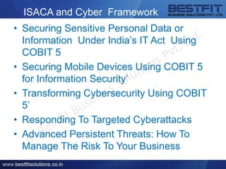ISACA and Cyber Framework
• Securing Sensitive Personal Data or
Information Under India’s IT Act Using
COBIT 5
• Securing Mobile Devices Using COBIT 5
for Information Security’
• Transforming Cybersecurity Using COBIT
5’
• Responding To Targeted Cyberattacks
• Advanced Persistent Threats: How To
Manage The Risk To Your Business
 