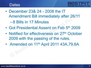 Dates
• December 23& 24 - 2008 the IT
Amendment Bill immediately after 26/11
–8 Bills in 17 Minutes
• Got Presidential Assent on Feb 5th 2009
• Notified for effectiveness on 27th October
2009 with the passing of the rules.
• Amended on 11th April 2011 43A,79,6A
7
 
