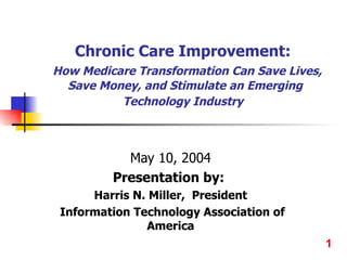 Chronic Care Improvement:    How Medicare Transformation Can Save Lives, Save Money, and Stimulate an Emerging Technology Industry   May 10, 2004 Presentation by:  Harris N. Miller,  President Information Technology Association of America 1 