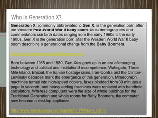 Generation X, commonly abbreviated to Gen X, is the generation born after
the Western Post-World War II baby boom. Most demographers and
commentators use birth dates ranging from the early 1960s to the early
1980s. Gen X is the generation born after the Western World War II baby
boom describing a generational change from the Baby Boomers.
https://en.wikipedia.org/wiki/Generation_X
Born between 1965 and 1980, Gen Xers grew up in an era of emerging
technology and political and institutional incompetence. Watergate, Three
Mile Island, Bhopal, the Iranian hostage crisis, Iran-Contra and the Clinton-
Lewinsky debacles mark the emergence of this generation. Mimeograph
machines turned into high-speed copiers, faxes plodded from 30 minutes a
page to seconds, and heavy adding machines were replaced with handheld
calculators. Whereas computers were the size of whole buildings for the
Traditional Generation and whole rooms for Baby Boomers, the computer
now became a desktop appliance.
http://www.valueoptions.com/spotlight_YIW/gen_x.htm
 