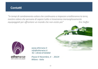 Conta"	
  

“In	
  tempi	
  di	
  cambiamento	
  coloro	
  che	
  con0nuano	
  a	
  imparare	
  erediteranno	
  la	
  terra,	
  
mentre	
  coloro	
  che	
  pensano	
  di	
  sapere	
  tuDo	
  si	
  troveranno	
  meravigliosamente	
  
equipaggia0	
  per	
  aﬀrontare	
  un	
  mondo	
  che	
  non	
  esiste	
  più”	
  	
  	
  	
  	
  	
  	
  	
  	
  	
  	
  	
  	
  	
  	
  	
  	
  	
  	
  	
  	
  	
  	
  	
  	
  	
  	
  	
  Eric	
  Hoﬀer	
  	
  




                                                            www.otherwise.it	
  
                                                            info@otherwise.it	
  
                                                            Tel:	
  +39.02.67165692	
  	
  
                                                            Piazza	
  IV	
  Novembre,	
  4	
  	
  -­‐	
  	
  20124	
  	
  
                                                            Milano	
  -­‐	
  Italia	
  

                                                                                                           12	
  
 