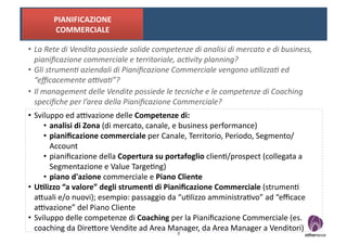 PIANIFICAZIONE	
  	
  
           COMMERCIALE	
  

•  La	
  Rete	
  di	
  Vendita	
  possiede	
  solide	
  competenze	
  di	
  analisi	
  di	
  mercato	
  e	
  di	
  business,	
  
   pianiﬁcazione	
  commerciale	
  e	
  territoriale,	
  ac0vity	
  planning?	
  
•  Gli	
  strumen0	
  aziendali	
  di	
  Pianiﬁcazione	
  Commerciale	
  vengono	
  u0lizza0	
  ed	
  
   “eﬃcacemente	
  a;va0”?	
  
•  Il	
  management	
  delle	
  Vendite	
  possiede	
  le	
  tecniche	
  e	
  le	
  competenze	
  di	
  Coaching	
  
   speciﬁche	
  per	
  l’area	
  della	
  Pianiﬁcazione	
  Commerciale?	
  
•  Sviluppo	
  ed	
  a-vazione	
  delle	
  Competenze	
  di:	
  
      •  analisi	
  di	
  Zona	
  (di	
  mercato,	
  canale,	
  e	
  business	
  performance)	
  
      •  pianiﬁcazione	
  commerciale	
  per	
  Canale,	
  Territorio,	
  Periodo,	
  Segmento/
         Account	
  
      •  pianiﬁcazione	
  della	
  Copertura	
  su	
  portafoglio	
  clien?/prospect	
  (collegata	
  a	
  
         Segmentazione	
  e	
  Value	
  Targe?ng)	
  
      •  piano	
  d'azione	
  commerciale	
  e	
  Piano	
  Cliente	
  
•  U8lizzo	
  “a	
  valore”	
  degli	
  strumen8	
  di	
  Pianiﬁcazione	
  Commerciale	
  (strumen?	
  
   aOuali	
  e/o	
  nuovi);	
  esempio:	
  passaggio	
  da	
  “u?lizzo	
  amministra?vo”	
  ad	
  “eﬃcace	
  
   a-vazione”	
  del	
  Piano	
  Cliente	
  	
  
•  Sviluppo	
  delle	
  competenze	
  di	
  Coaching	
  per	
  la	
  Pianiﬁcazione	
  Commerciale	
  (es.	
  
   coaching	
  da	
  DireOore	
  Vendite	
  ad	
  Area	
  Manager,	
  da	
  Area	
  Manager	
  a	
  Venditori)	
  
                                                                  8	
  
 
