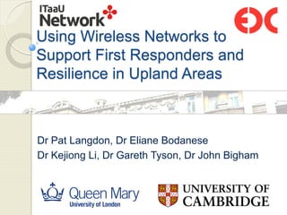 Using Wireless Networks to
Support First Responders and
Resilience in Upland Areas
Dr Pat Langdon, Dr Eliane Bodanese
Dr Kejiong Li, Dr Gareth Tyson, Dr John Bigham
 